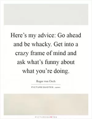 Here’s my advice: Go ahead and be whacky. Get into a crazy frame of mind and ask what’s funny about what you’re doing Picture Quote #1