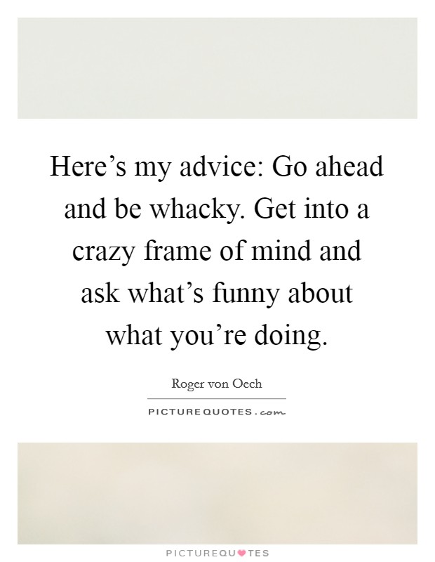 Here's my advice: Go ahead and be whacky. Get into a crazy frame of mind and ask what's funny about what you're doing. Picture Quote #1