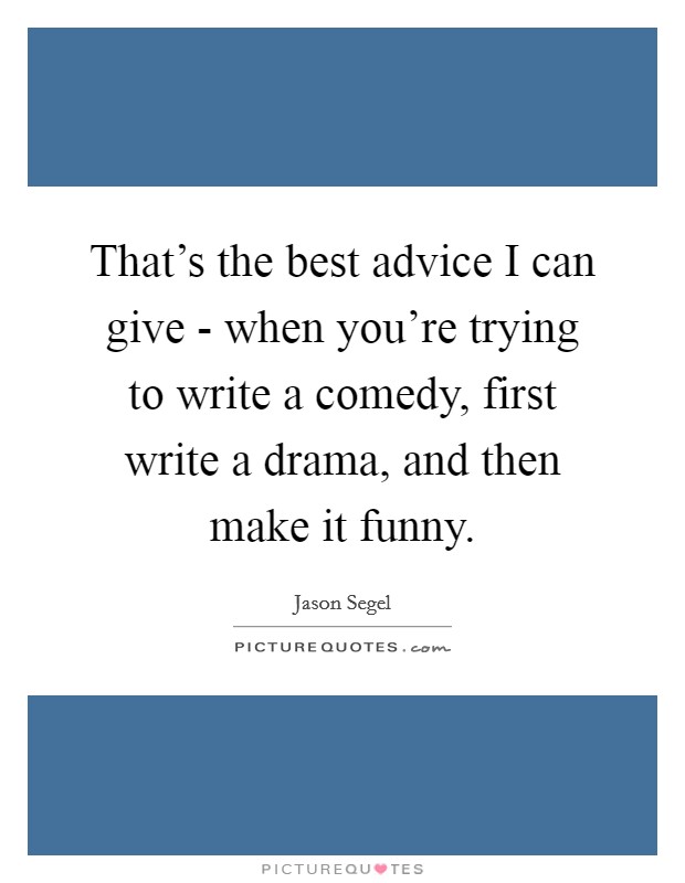 That's the best advice I can give - when you're trying to write a comedy, first write a drama, and then make it funny. Picture Quote #1