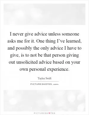 I never give advice unless someone asks me for it. One thing I’ve learned, and possibly the only advice I have to give, is to not be that person giving out unsolicited advice based on your own personal experience Picture Quote #1