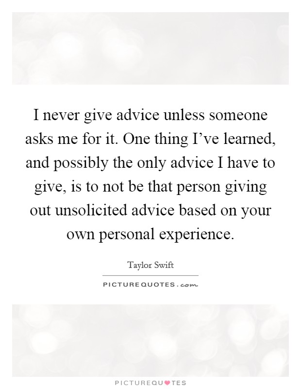 I never give advice unless someone asks me for it. One thing I've learned, and possibly the only advice I have to give, is to not be that person giving out unsolicited advice based on your own personal experience. Picture Quote #1