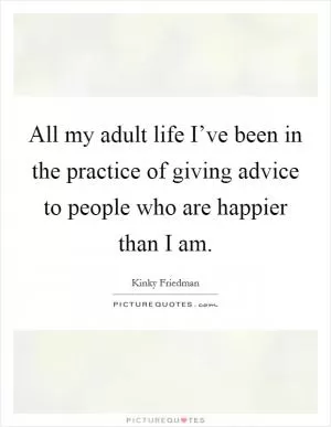 All my adult life I’ve been in the practice of giving advice to people who are happier than I am Picture Quote #1
