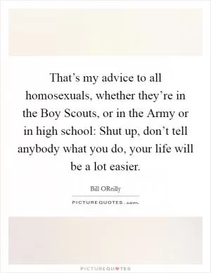That’s my advice to all homosexuals, whether they’re in the Boy Scouts, or in the Army or in high school: Shut up, don’t tell anybody what you do, your life will be a lot easier Picture Quote #1