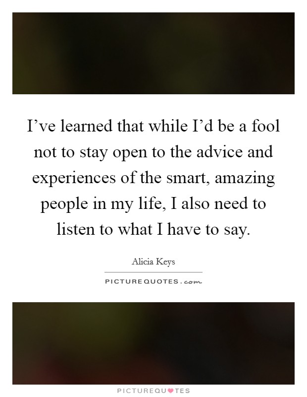 I've learned that while I'd be a fool not to stay open to the advice and experiences of the smart, amazing people in my life, I also need to listen to what I have to say. Picture Quote #1