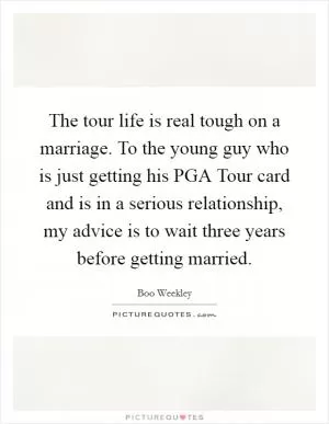 The tour life is real tough on a marriage. To the young guy who is just getting his PGA Tour card and is in a serious relationship, my advice is to wait three years before getting married Picture Quote #1