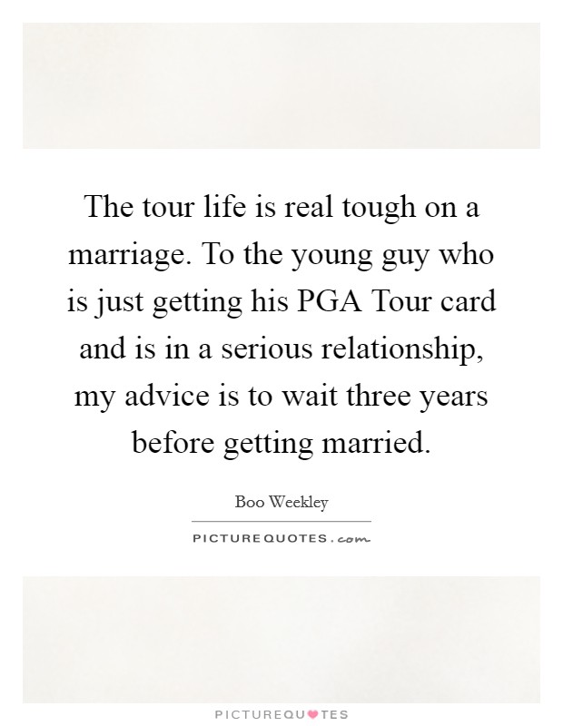 The tour life is real tough on a marriage. To the young guy who is just getting his PGA Tour card and is in a serious relationship, my advice is to wait three years before getting married. Picture Quote #1
