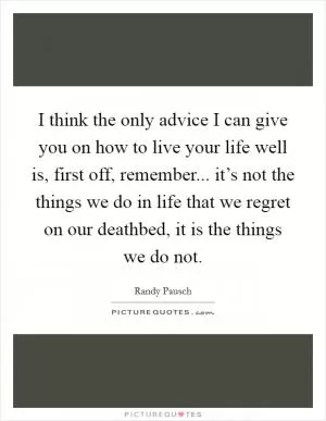 I think the only advice I can give you on how to live your life well is, first off, remember... it’s not the things we do in life that we regret on our deathbed, it is the things we do not Picture Quote #1