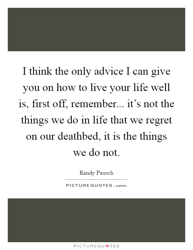 I think the only advice I can give you on how to live your life well is, first off, remember... it’s not the things we do in life that we regret on our deathbed, it is the things we do not Picture Quote #1