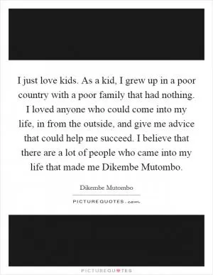 I just love kids. As a kid, I grew up in a poor country with a poor family that had nothing. I loved anyone who could come into my life, in from the outside, and give me advice that could help me succeed. I believe that there are a lot of people who came into my life that made me Dikembe Mutombo Picture Quote #1