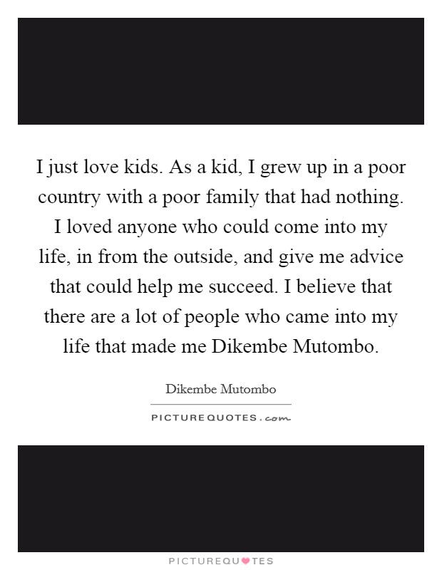 I just love kids. As a kid, I grew up in a poor country with a poor family that had nothing. I loved anyone who could come into my life, in from the outside, and give me advice that could help me succeed. I believe that there are a lot of people who came into my life that made me Dikembe Mutombo. Picture Quote #1
