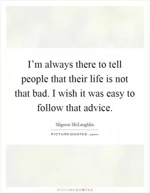 I’m always there to tell people that their life is not that bad. I wish it was easy to follow that advice Picture Quote #1
