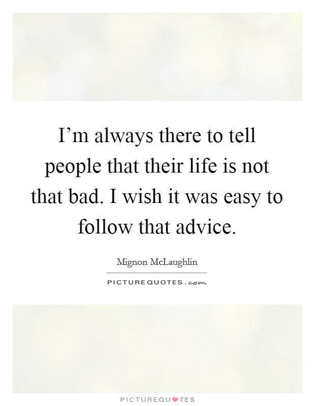 I'm always there to tell people that their life is not that bad. I wish it was easy to follow that advice. Picture Quote #1