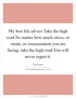 My best life advice:Take the high road.No matter how much stress, or strain, or consternation you are facing, take the high road.You will never regret it Picture Quote #1