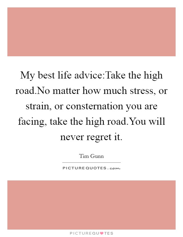 My best life advice:Take the high road.No matter how much stress, or strain, or consternation you are facing, take the high road.You will never regret it. Picture Quote #1