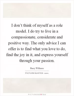 I don’t think of myself as a role model. I do try to live in a compassionate, considerate and positive way. The only advice I can offer is to find what you love to do, find the joy in it, and express yourself through your passion Picture Quote #1