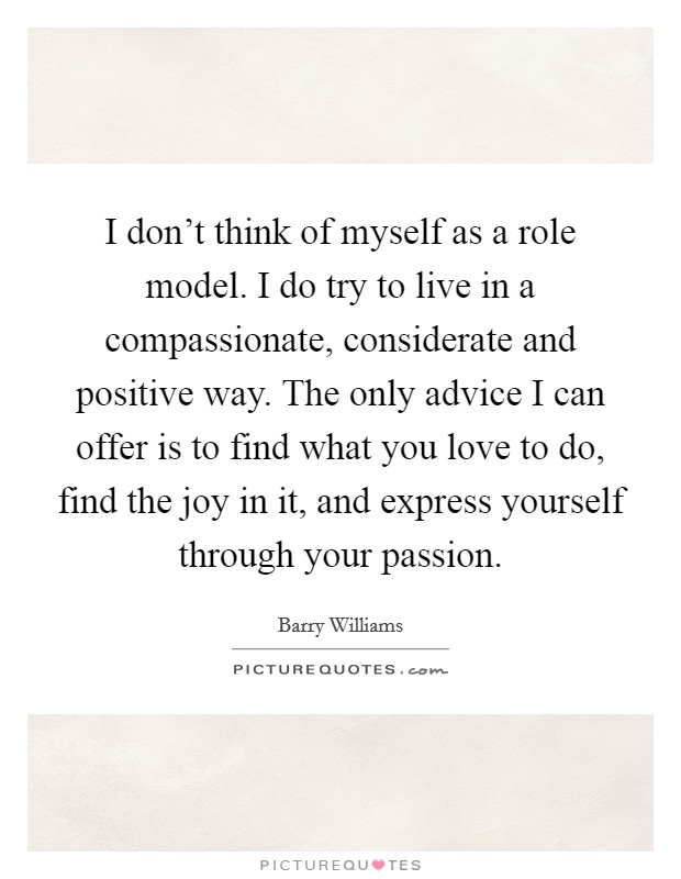 I don't think of myself as a role model. I do try to live in a compassionate, considerate and positive way. The only advice I can offer is to find what you love to do, find the joy in it, and express yourself through your passion. Picture Quote #1