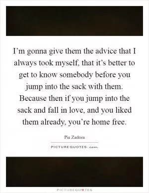 I’m gonna give them the advice that I always took myself, that it’s better to get to know somebody before you jump into the sack with them. Because then if you jump into the sack and fall in love, and you liked them already, you’re home free Picture Quote #1