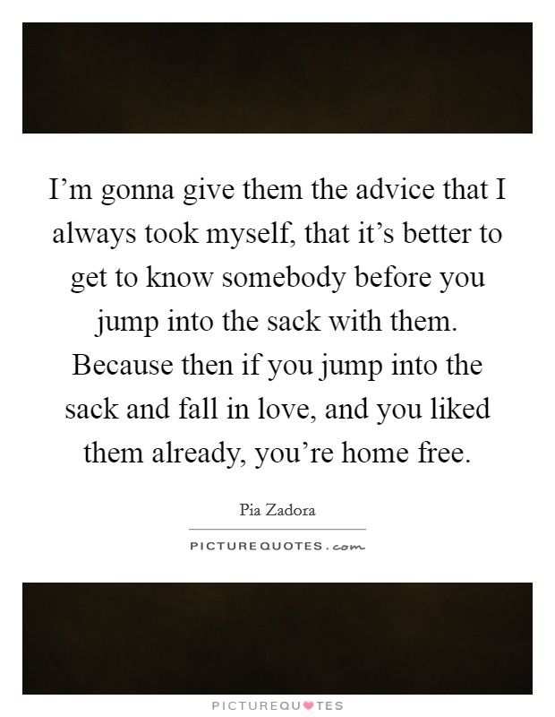 I'm gonna give them the advice that I always took myself, that it's better to get to know somebody before you jump into the sack with them. Because then if you jump into the sack and fall in love, and you liked them already, you're home free. Picture Quote #1