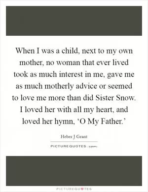 When I was a child, next to my own mother, no woman that ever lived took as much interest in me, gave me as much motherly advice or seemed to love me more than did Sister Snow. I loved her with all my heart, and loved her hymn, ‘O My Father.’ Picture Quote #1