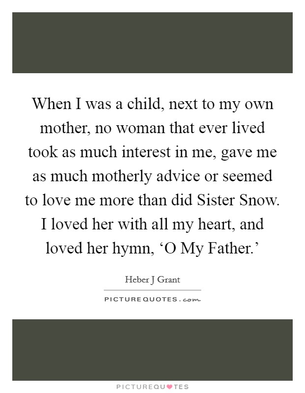 When I was a child, next to my own mother, no woman that ever lived took as much interest in me, gave me as much motherly advice or seemed to love me more than did Sister Snow. I loved her with all my heart, and loved her hymn, ‘O My Father.' Picture Quote #1