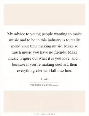 My advice to young people wanting to make music and to be in this industry is to really spend your time making music. Make so much music you have no friends. Make music. Figure out what it is you love, and... because if you’re making cool art, then everything else will fall into line Picture Quote #1