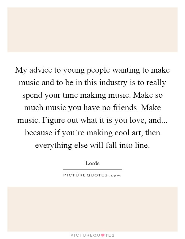 My advice to young people wanting to make music and to be in this industry is to really spend your time making music. Make so much music you have no friends. Make music. Figure out what it is you love, and... because if you're making cool art, then everything else will fall into line. Picture Quote #1
