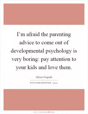 I’m afraid the parenting advice to come out of developmental psychology is very boring: pay attention to your kids and love them Picture Quote #1