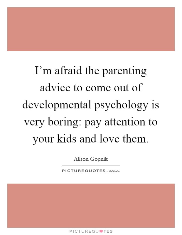 I'm afraid the parenting advice to come out of developmental psychology is very boring: pay attention to your kids and love them. Picture Quote #1