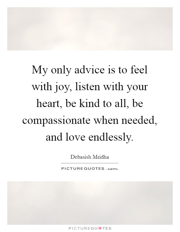 My only advice is to feel with joy, listen with your heart, be kind to all, be compassionate when needed, and love endlessly. Picture Quote #1