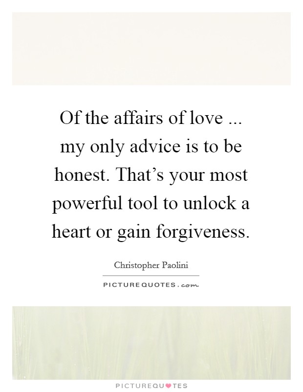Of the affairs of love ... my only advice is to be honest. That's your most powerful tool to unlock a heart or gain forgiveness. Picture Quote #1