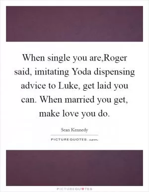 When single you are,Roger said, imitating Yoda dispensing advice to Luke, get laid you can. When married you get, make love you do Picture Quote #1