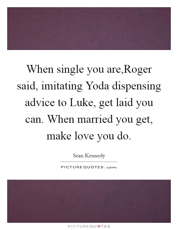 When single you are,Roger said, imitating Yoda dispensing advice to Luke, get laid you can. When married you get, make love you do. Picture Quote #1