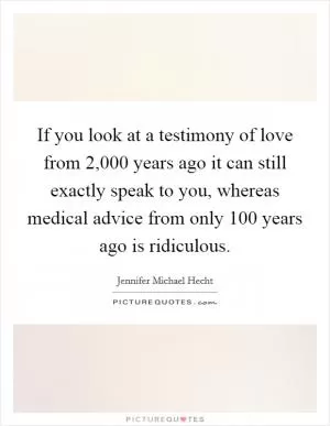 If you look at a testimony of love from 2,000 years ago it can still exactly speak to you, whereas medical advice from only 100 years ago is ridiculous Picture Quote #1