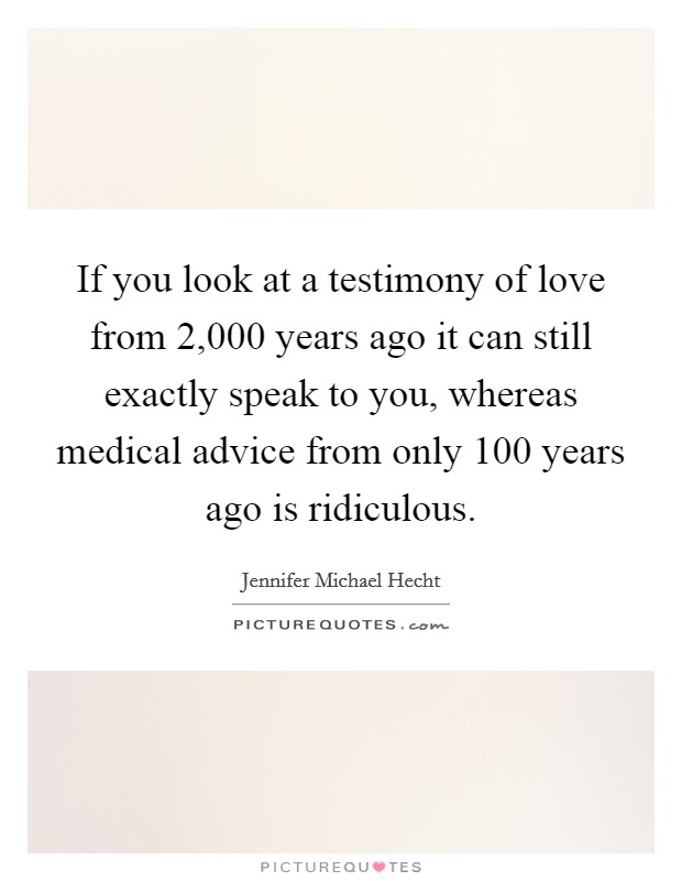 If you look at a testimony of love from 2,000 years ago it can still exactly speak to you, whereas medical advice from only 100 years ago is ridiculous. Picture Quote #1