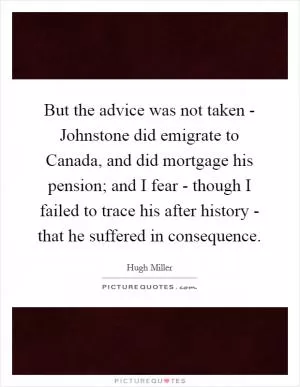 But the advice was not taken - Johnstone did emigrate to Canada, and did mortgage his pension; and I fear - though I failed to trace his after history - that he suffered in consequence Picture Quote #1