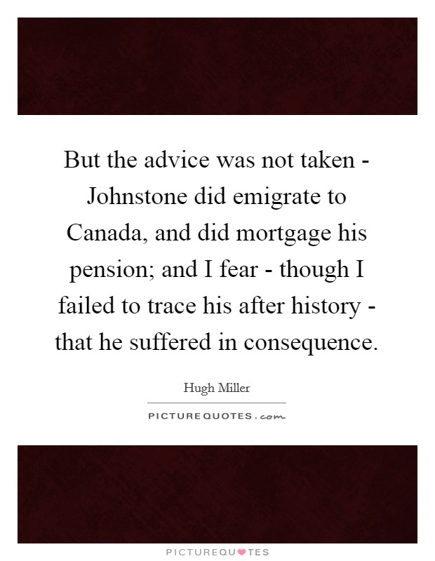 But the advice was not taken - Johnstone did emigrate to Canada, and did mortgage his pension; and I fear - though I failed to trace his after history - that he suffered in consequence. Picture Quote #1