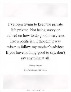 I’ve been trying to keep the private life private. Not being savvy or trained on how to do good interviews like a politician, I thought it was wiser to follow my mother’s advice: If you have nothing good to say, don’t say anything at all Picture Quote #1