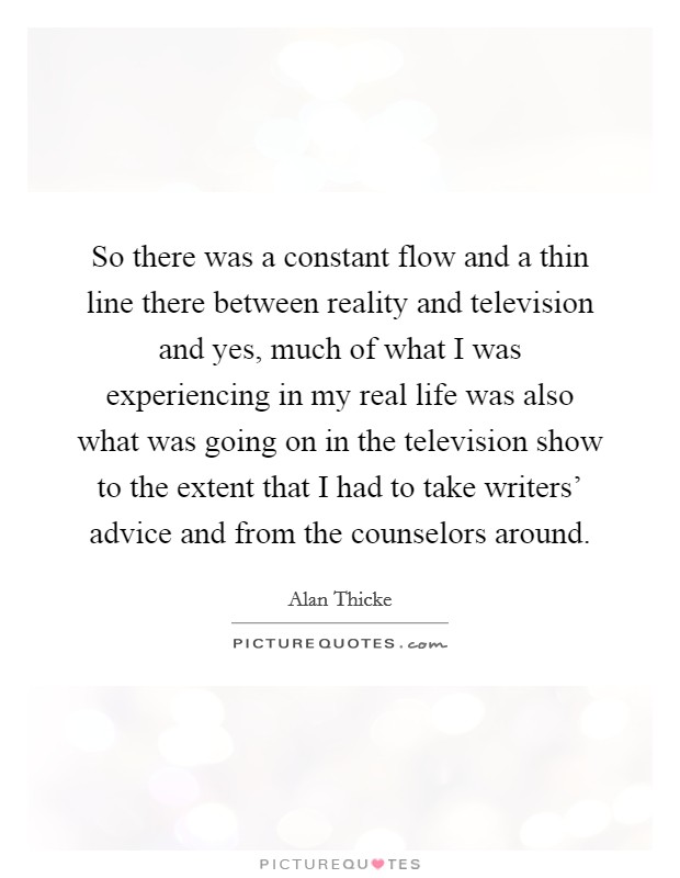 So there was a constant flow and a thin line there between reality and television and yes, much of what I was experiencing in my real life was also what was going on in the television show to the extent that I had to take writers' advice and from the counselors around. Picture Quote #1
