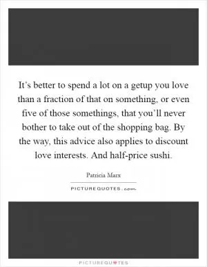 It’s better to spend a lot on a getup you love than a fraction of that on something, or even five of those somethings, that you’ll never bother to take out of the shopping bag. By the way, this advice also applies to discount love interests. And half-price sushi Picture Quote #1