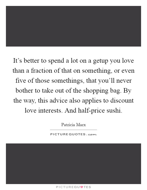 It's better to spend a lot on a getup you love than a fraction of that on something, or even five of those somethings, that you'll never bother to take out of the shopping bag. By the way, this advice also applies to discount love interests. And half-price sushi. Picture Quote #1