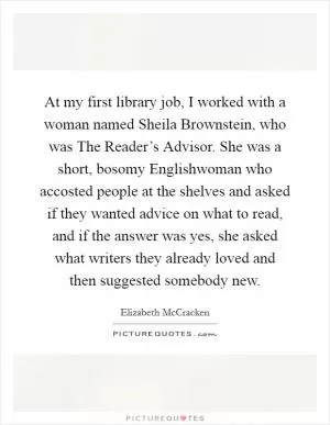 At my first library job, I worked with a woman named Sheila Brownstein, who was The Reader’s Advisor. She was a short, bosomy Englishwoman who accosted people at the shelves and asked if they wanted advice on what to read, and if the answer was yes, she asked what writers they already loved and then suggested somebody new Picture Quote #1