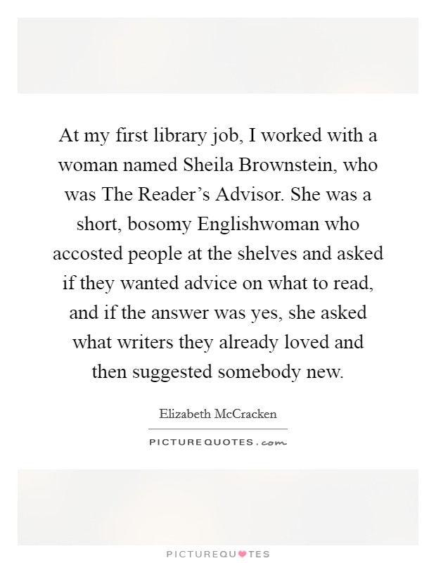 At my first library job, I worked with a woman named Sheila Brownstein, who was The Reader's Advisor. She was a short, bosomy Englishwoman who accosted people at the shelves and asked if they wanted advice on what to read, and if the answer was yes, she asked what writers they already loved and then suggested somebody new. Picture Quote #1