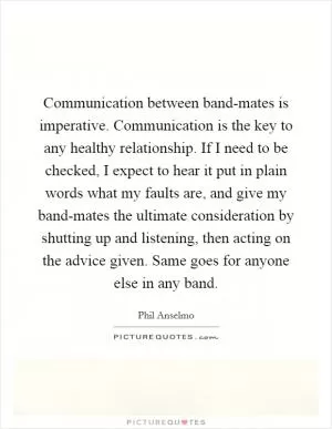 Communication between band-mates is imperative. Communication is the key to any healthy relationship. If I need to be checked, I expect to hear it put in plain words what my faults are, and give my band-mates the ultimate consideration by shutting up and listening, then acting on the advice given. Same goes for anyone else in any band Picture Quote #1