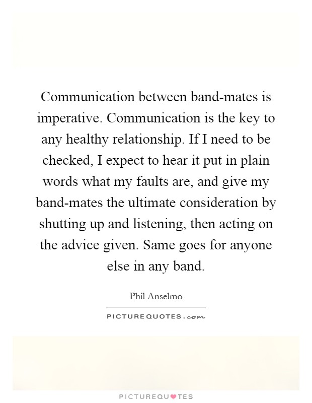 Communication between band-mates is imperative. Communication is the key to any healthy relationship. If I need to be checked, I expect to hear it put in plain words what my faults are, and give my band-mates the ultimate consideration by shutting up and listening, then acting on the advice given. Same goes for anyone else in any band. Picture Quote #1