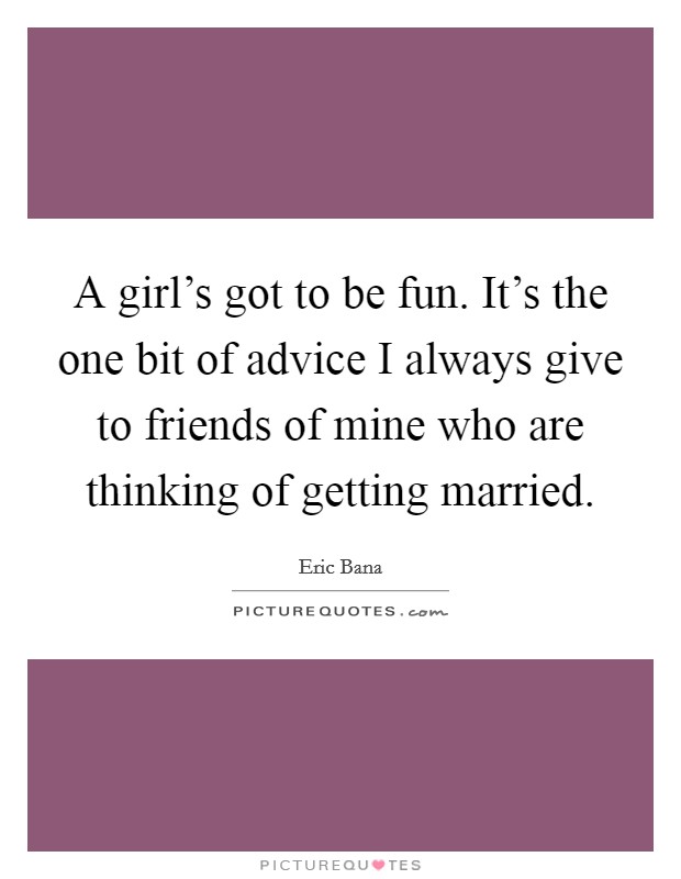 A girl's got to be fun. It's the one bit of advice I always give to friends of mine who are thinking of getting married. Picture Quote #1
