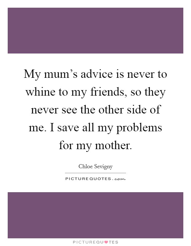 My mum's advice is never to whine to my friends, so they never see the other side of me. I save all my problems for my mother. Picture Quote #1