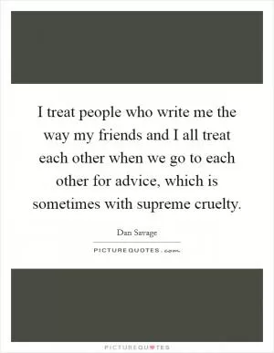 I treat people who write me the way my friends and I all treat each other when we go to each other for advice, which is sometimes with supreme cruelty Picture Quote #1