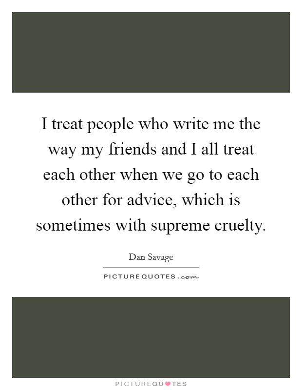I treat people who write me the way my friends and I all treat each other when we go to each other for advice, which is sometimes with supreme cruelty. Picture Quote #1