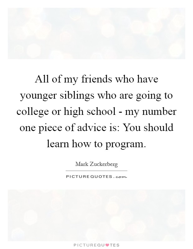 All of my friends who have younger siblings who are going to college or high school - my number one piece of advice is: You should learn how to program. Picture Quote #1