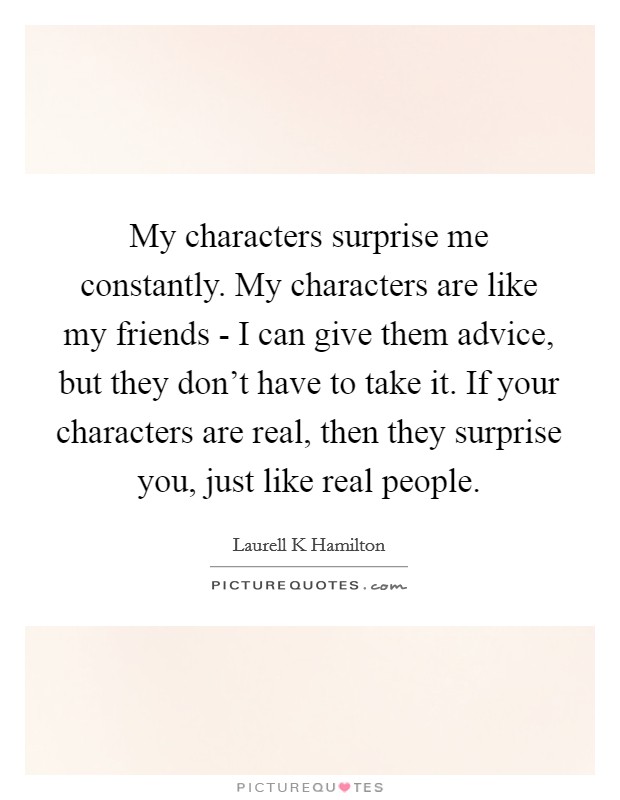 My characters surprise me constantly. My characters are like my friends - I can give them advice, but they don't have to take it. If your characters are real, then they surprise you, just like real people. Picture Quote #1